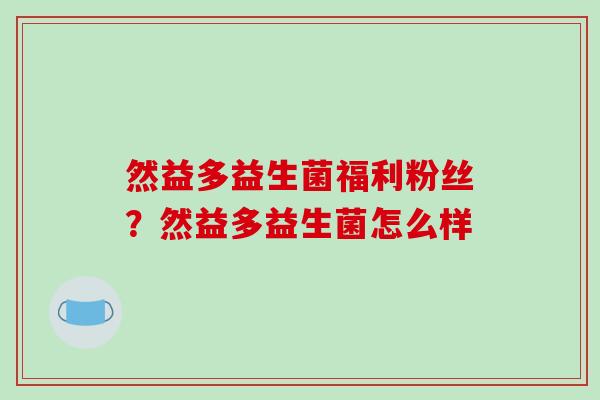然益多益生菌福利粉丝?然益多益生菌怎么样 然益多益生菌福利粉丝?然益多益生菌怎么样
