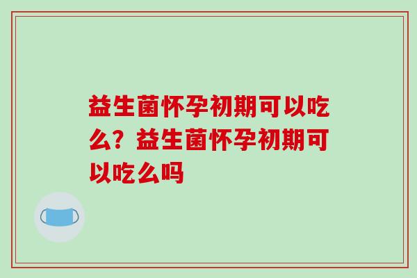 益生菌怀孕初期可以吃么？益生菌怀孕初期可以吃么吗