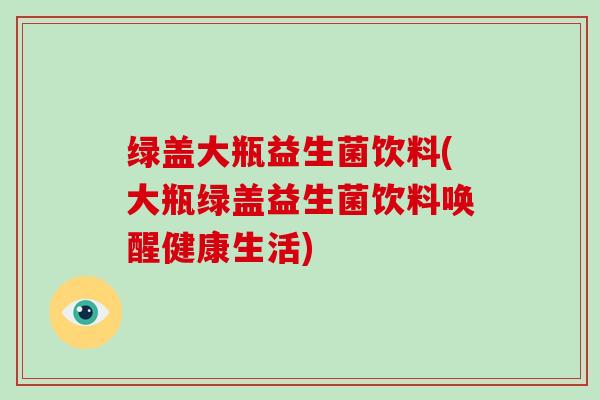 绿盖大瓶益生菌饮料(大瓶绿盖益生菌饮料唤醒健康生活)