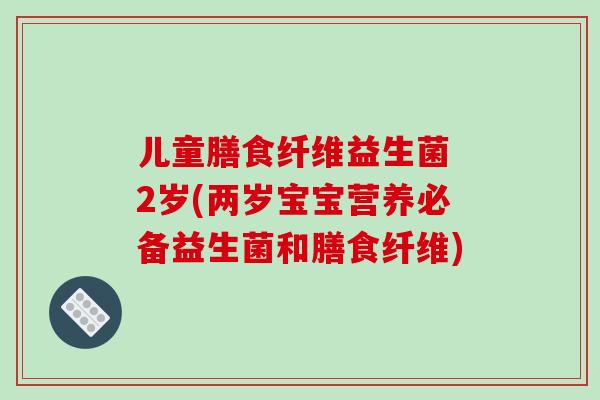 儿童膳食纤维益生菌 2岁(两岁宝宝营养必备益生菌和膳食纤维)