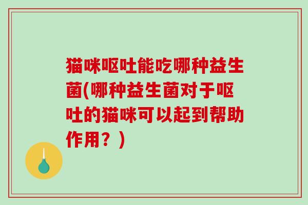 猫咪呕吐能吃哪种益生菌(哪种益生菌对于呕吐的猫咪可以起到帮助作用？)