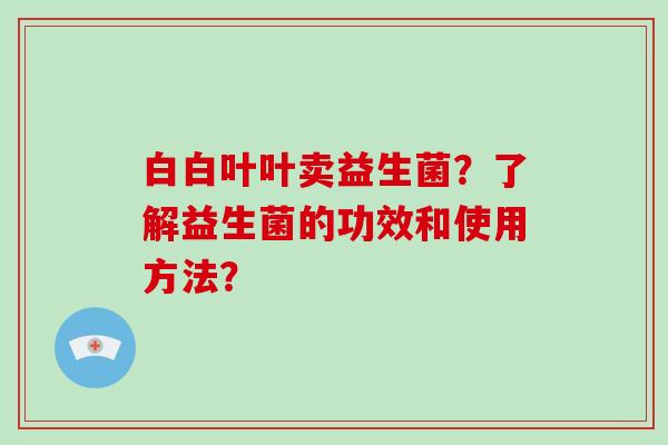 白白叶叶卖益生菌？了解益生菌的功效和使用方法？
