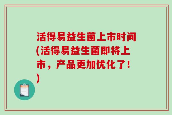 活得易益生菌上市时间(活得易益生菌即将上市，产品更加优化了！)