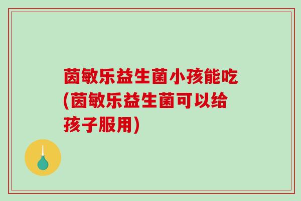 茵敏乐益生菌小孩能吃(茵敏乐益生菌可以给孩子服用)
