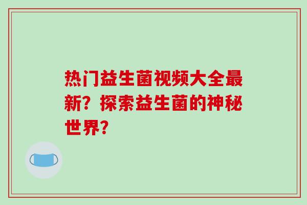 热门益生菌视频大全最新？探索益生菌的神秘世界？