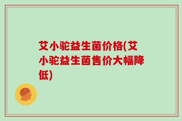 艾小驼益生菌价格(艾小驼益生菌售价大幅降低)