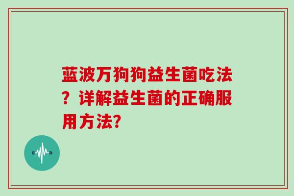 蓝波万狗狗益生菌吃法?详解益生菌的正确服用方法? 蓝波万狗狗益生菌吃法?详解益生菌的正确服用方法?