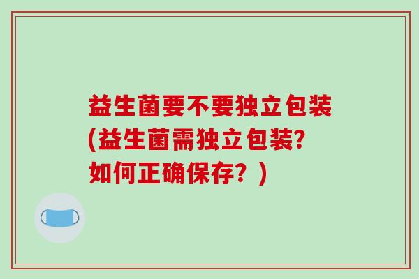 益生菌要不要独立包装(益生菌需独立包装？如何正确保存？)