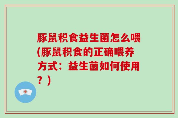 豚鼠积食益生菌怎么喂(豚鼠积食的正确喂养方式：益生菌如何使用？)
