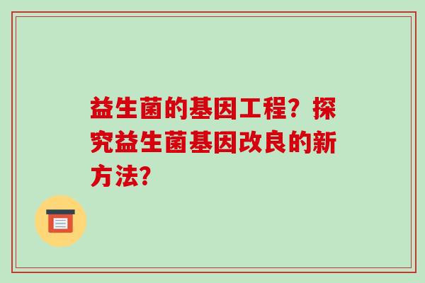 益生菌的基因工程?探究益生菌基因改良的新方法? 益生菌的基因工程?探究益生菌基因改良的新方法?