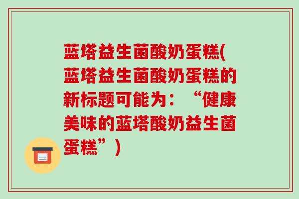 蓝塔益生菌酸奶蛋糕(蓝塔益生菌酸奶蛋糕的新标题可能为：“健康美味的蓝塔酸奶益生菌蛋糕”)