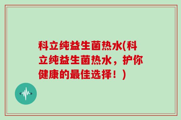 科立纯益生菌热水(科立纯益生菌热水,护你健康的佳选择!) 科立纯益生菌热水(科立纯益生菌热水,护你健康的佳选择!)