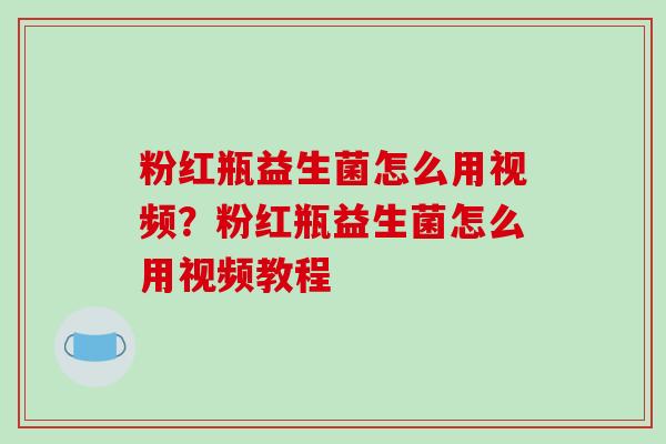 粉红瓶益生菌怎么用视频？粉红瓶益生菌怎么用视频教程