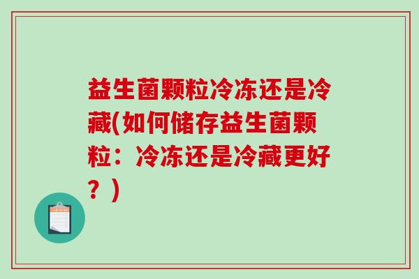 益生菌颗粒冷冻还是冷藏(如何储存益生菌颗粒：冷冻还是冷藏更好？)