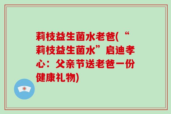 莉枝益生菌水老爸(“莉枝益生菌水”启迪孝心：父亲节送老爸一份健康礼物)