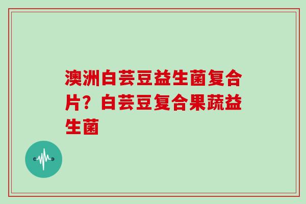澳洲白芸豆益生菌复合片?白芸豆复合果蔬益生菌 澳洲白芸豆益生菌复合片?白芸豆复合果蔬益生菌