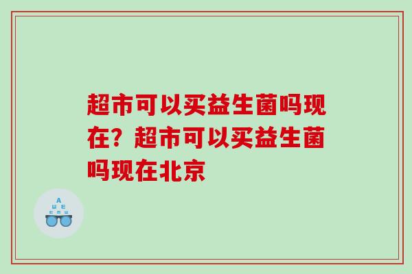 超市可以买益生菌吗现在？超市可以买益生菌吗现在北京
