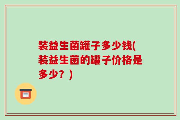 装益生菌罐子多少钱(装益生菌的罐子价格是多少？)
