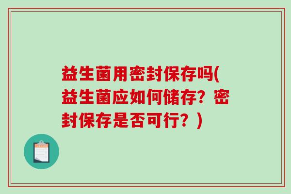 益生菌用密封保存吗(益生菌应如何储存？密封保存是否可行？)