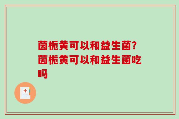 茵栀黄可以和益生菌？茵栀黄可以和益生菌吃吗