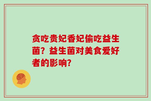 贪吃贵妃香妃偷吃益生菌?益生菌对美食爱好者的影响? 贪吃贵妃香妃偷吃益生菌?益生菌对美食爱好者的影响?