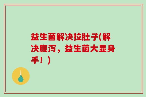 益生菌解决拉肚子(解决腹泻，益生菌大显身手！)