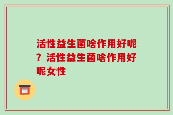 活性益生菌啥作用好呢?活性益生菌啥作用好呢女性 活性益生菌啥作用好呢?活性益生菌啥作用好呢女性