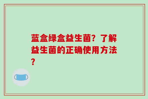 蓝盒绿盒益生菌？了解益生菌的正确使用方法？