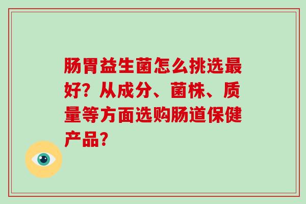 肠胃益生菌怎么挑选最好？从成分、菌株、质量等方面选购肠道保健产品？