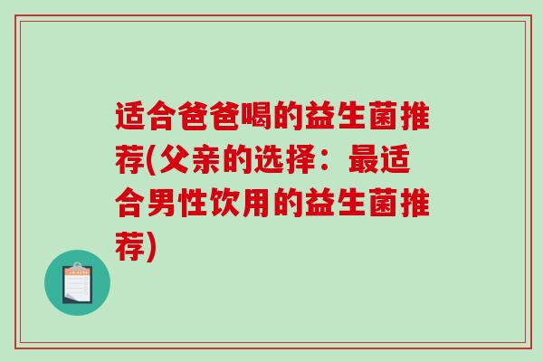 适合爸爸喝的益生菌推荐(父亲的选择:适合男性饮用的益生菌推荐) 适合爸爸喝的益生菌推荐(父亲的选择:适合男性饮用的益生菌推荐)