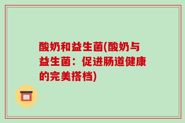 酸奶和益生菌(酸奶与益生菌:促进肠道健康的完美搭档) 酸奶和益生菌(酸奶与益生菌:促进肠道健康的完美搭档)
