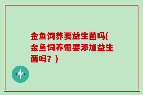 金鱼饲养要益生菌吗(金鱼饲养需要添加益生菌吗？)