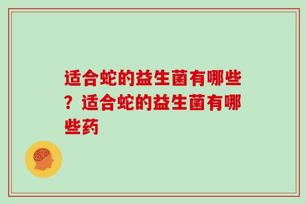 适合蛇的益生菌有哪些?适合蛇的益生菌有哪些药 适合蛇的益生菌有哪些?适合蛇的益生菌有哪些药