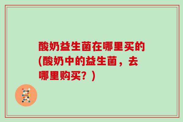 酸奶益生菌在哪里买的(酸奶中的益生菌,去哪里购买?) 酸奶益生菌在哪里买的(酸奶中的益生菌,去哪里购买?)
