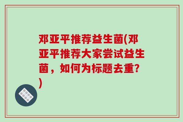 邓亚平推荐益生菌(邓亚平推荐大家尝试益生菌，如何为标题去重？)