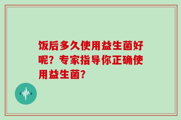 饭后多久使用益生菌好呢？专家指导你正确使用益生菌？