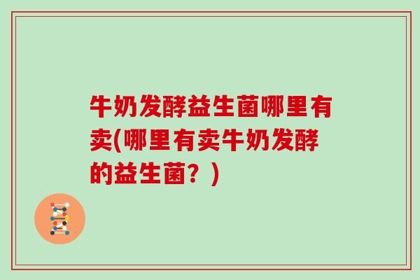 牛奶发酵益生菌哪里有卖(哪里有卖牛奶发酵的益生菌？)