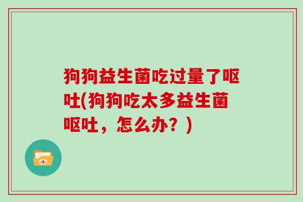 狗狗益生菌吃过量了呕吐(狗狗吃太多益生菌呕吐，怎么办？)