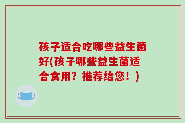 孩子适合吃哪些益生菌好(孩子哪些益生菌适合食用？推荐给您！)