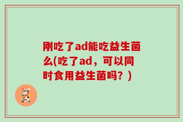 刚吃了ad能吃益生菌么(吃了ad，可以同时食用益生菌吗？)