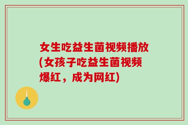 女生吃益生菌视频播放(女孩子吃益生菌视频爆红，成为网红)