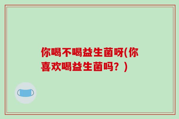 你喝不喝益生菌呀(你喜欢喝益生菌吗？)