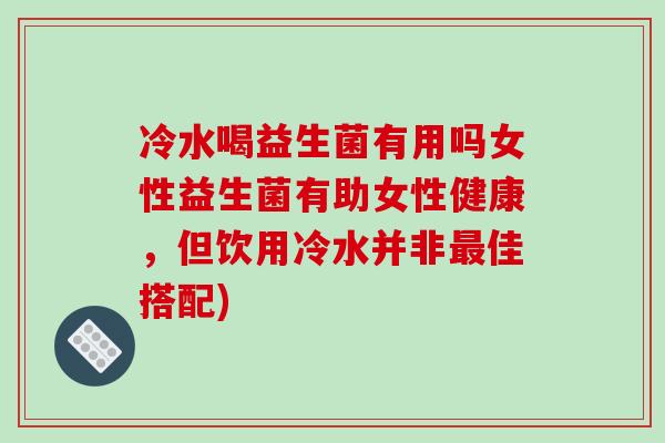 冷水喝益生菌有用吗女性益生菌有助女性健康,但饮用冷水并非佳搭配) 冷水喝益生菌有用吗女性益生菌有助女性健康,但饮用冷水并非佳搭配)