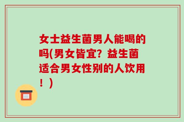 女士益生菌男人能喝的吗(男女皆宜？益生菌适合男女性别的人饮用！)