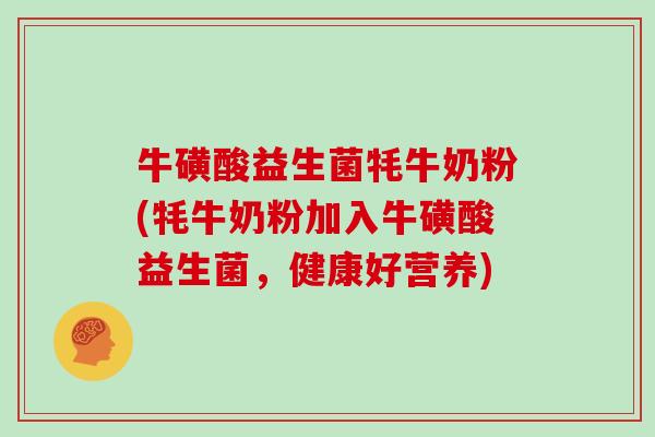 牛磺酸益生菌牦牛奶粉(牦牛奶粉加入牛磺酸益生菌，健康好营养)