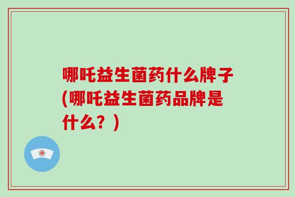 哪吒益生菌药什么牌子(哪吒益生菌药品牌是什么？)