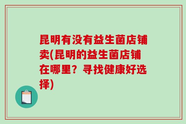 昆明有没有益生菌店铺卖(昆明的益生菌店铺在哪里？寻找健康好选择)