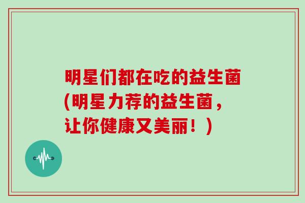 明星们都在吃的益生菌(明星力荐的益生菌，让你健康又美丽！)