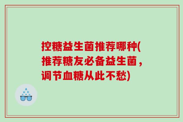 控糖益生菌推荐哪种(推荐糖友必备益生菌，调节血糖从此不愁)
