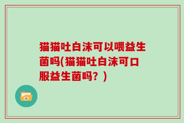 猫猫吐白沫可以喂益生菌吗(猫猫吐白沫可口服益生菌吗？)